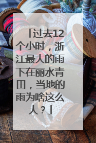 过去12个小时，浙江最大的雨下在丽水青田，当地的雨为啥这么大？