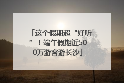 这个假期超“好听”！端午假期近500万游客游长沙