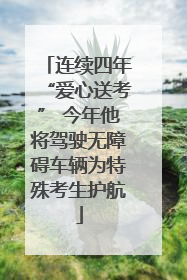 连续四年“爱心送考” 今年他将驾驶无障碍车辆为特殊考生护航