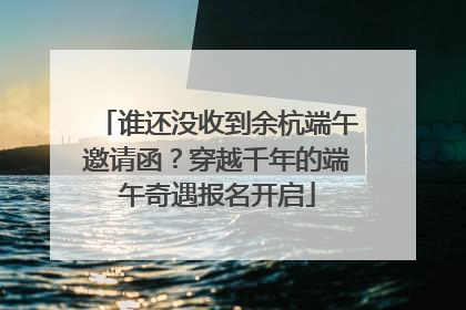 谁还没收到余杭端午邀请函？穿越千年的端午奇遇报名开启