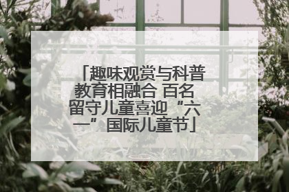 趣味观赏与科普教育相融合 百名留守儿童喜迎“六一”国际儿童节