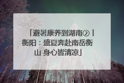 避暑康养到湖南②丨衡阳：盛夏奔赴南岳衡山 身心皆清凉