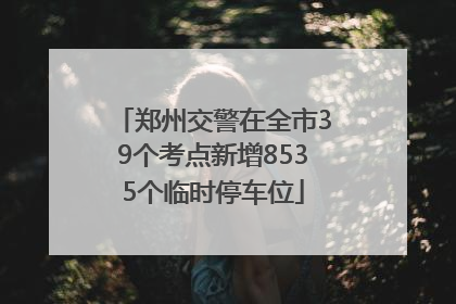 郑州交警在全市39个考点新增8535个临时停车位