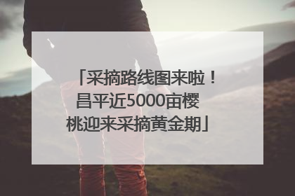 采摘路线图来啦！昌平近5000亩樱桃迎来采摘黄金期