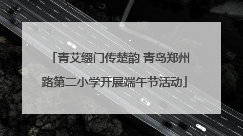 青艾缀门传楚韵 青岛郑州路第二小学开展端午节活动