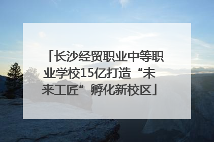 长沙经贸职业中等职业学校15亿打造“未来工匠”孵化新校区