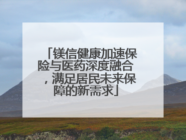 镁信健康加速保险与医药深度融合，满足居民未来保障的新需求