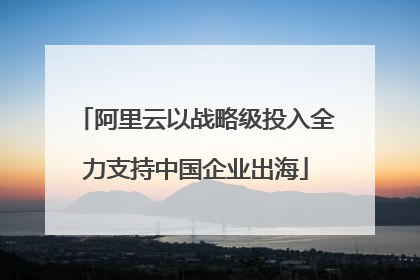 阿里云以战略级投入全力支持中国企业出海