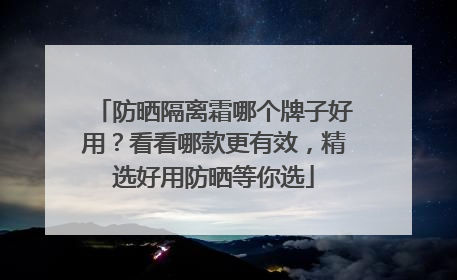 防晒隔离霜哪个牌子好用？看看哪款更有效，精选好用防晒等你选