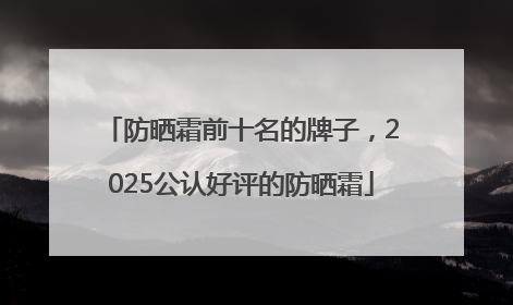 防晒霜前十名的牌子，2025公认好评的防晒霜