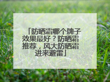 防晒霜哪个牌子效果最好？防晒霜推荐，风大防晒霜进来避雷
