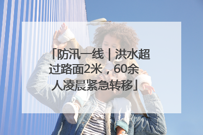 防汛一线｜洪水超过路面2米，60余人凌晨紧急转移