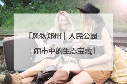 风物郑州｜人民公园：闹市中的生态宝藏