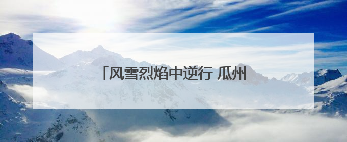 风雪烈焰中逆行 瓜州消防书写青春担当答卷