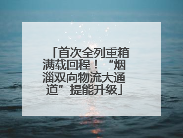 首次全列重箱满载回程！“烟淄双向物流大通道”提能升级