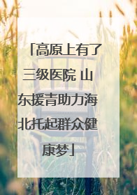 高原上有了三级医院 山东援青助力海北托起群众健康梦