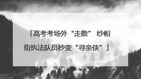 高考考场外“走散” 纱帽街执法队员秒变“寻亲侠”