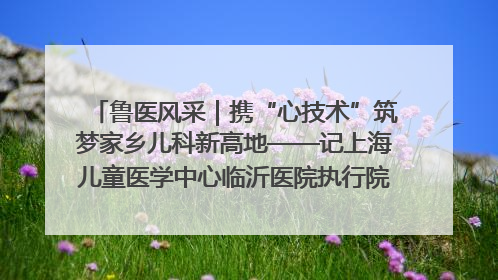鲁医风采｜携“心技术”筑梦家乡儿科新高地——记上海儿童医学中心临沂医院执行院长、副主任医师孙琦