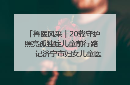 鲁医风采｜20载守护 照亮孤独症儿童前行路——记济宁市妇女儿童医院儿童康复中心主任、副主任技师赵淑珍