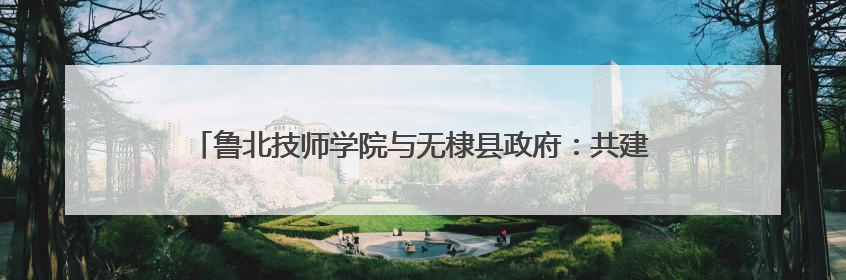 鲁北技师学院与无棣县政府：共建政校企协同赋能产业升级新范式