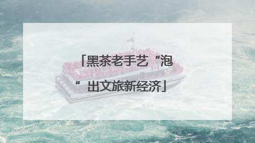 黑茶老手艺“泡”出文旅新经济