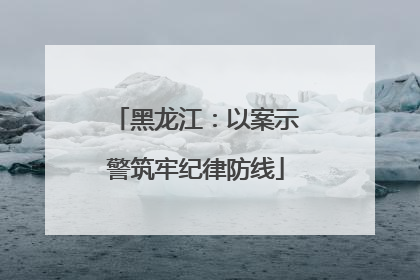黑龙江：以案示警筑牢纪律防线