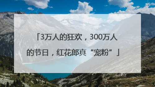 3万人的狂欢，300万人的节日，红花郎真“宠粉”