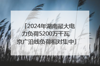 2024年湖南最大电力负荷5200万千瓦 京广沿线负荷相对集中