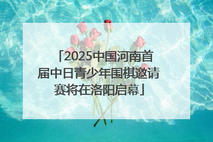 2025中国河南首届中日青少年围棋邀请赛将在洛阳启幕