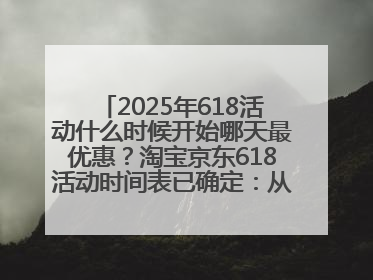 2025年618活动什么时候开始哪天最优惠？淘宝京东618活动时间表已确定：从5月13日开始至6月18日结束