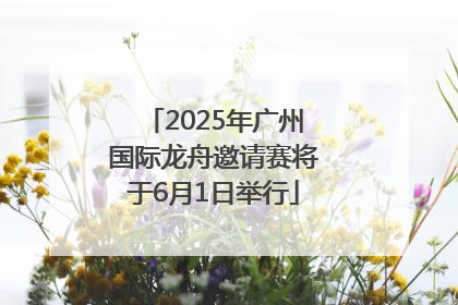 2025年广州国际龙舟邀请赛将于6月1日举行