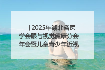 2025年湖北省医学会眼与视觉健康分会年会暨儿童青少年近视防控研讨会在荆召开