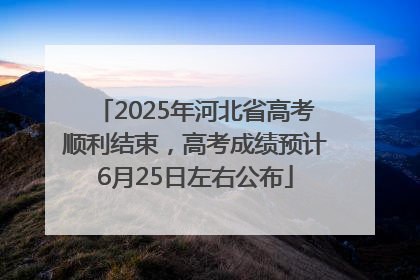 2025年河北省高考顺利结束，高考成绩预计6月25日左右公布