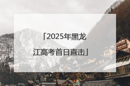 2025年黑龙江高考首日直击