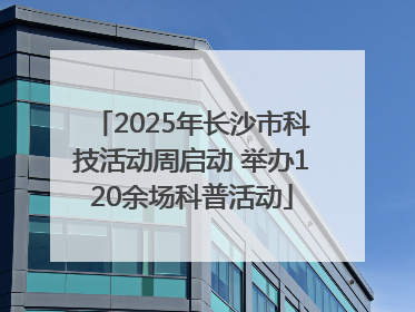 2025年长沙市科技活动周启动 举办120余场科普活动