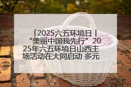 2025六五环境日丨“美丽中国我先行”2025年六五环境日山西主场活动在大同启动 多元形式绘就生态画卷