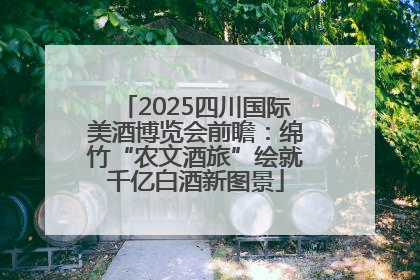 2025四川国际美酒博览会前瞻：绵竹“农文酒旅”绘就千亿白酒新图景