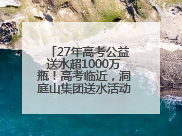 27年高考公益送水超1000万瓶！高考临近，洞庭山集团送水活动再度起航