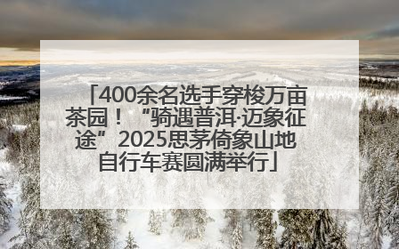 400余名选手穿梭万亩茶园！“骑遇普洱·迈象征途”2025思茅倚象山地自行车赛圆满举行