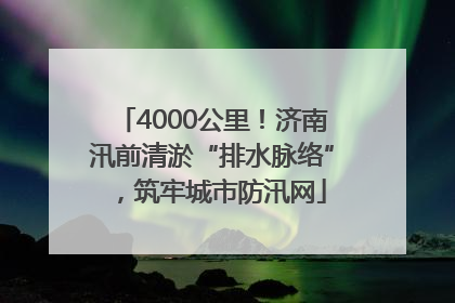 4000公里！济南汛前清淤“排水脉络”，筑牢城市防汛网