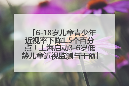 6-18岁儿童青少年近视率下降1.5个百分点！上海启动3-6岁低龄儿童近视监测与干预