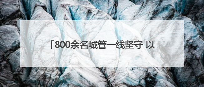 800余名城管一线坚守 以精细化管理护航城市靓丽容颜